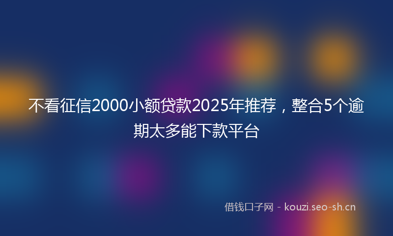 不看征信2000小额贷款2025年推荐，整合5个逾期太多能下款平台
