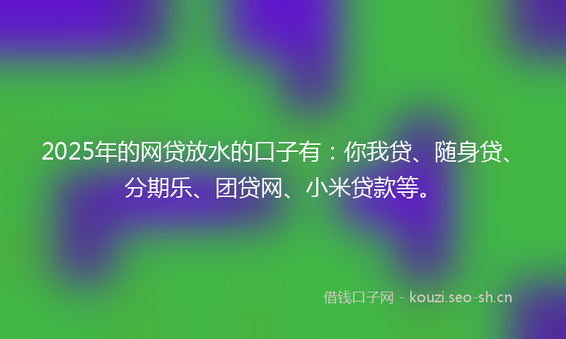 2025年的网贷放水的口子有：你我贷、随身贷、分期乐、团贷网、小米贷款等。