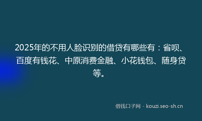 2025年的不用人脸识别的借贷有哪些有:省呗、百度有钱花、中原消费金融、小花钱包、随身贷等。