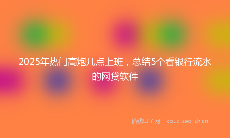 2025年热门高炮几点上班，总结5个看银行流水的网贷软件