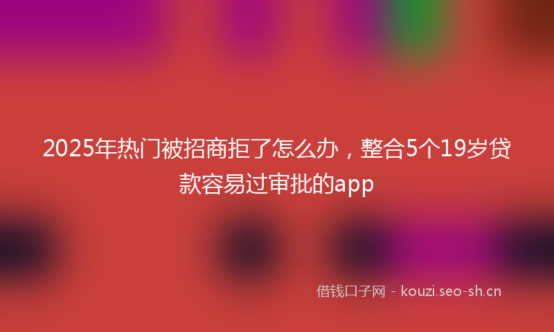 2025年热门被招商拒了怎么办，整合5个19岁贷款容易过审批的app