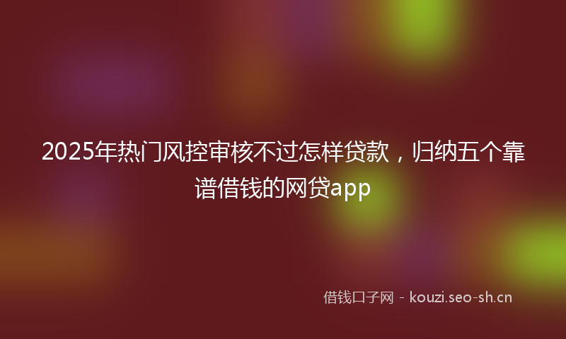 2025年热门风控审核不过怎样贷款，归纳五个靠谱借钱的网贷app
