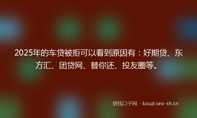 2025年的车贷被拒可以看到原因有：好期贷、东方汇、团贷网、替你还、投友圈等。