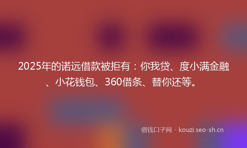 2025年的诺远借款被拒有：你我贷、度小满金融、小花钱包、360借条、替你还等。