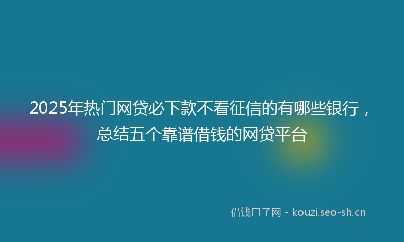 2025年热门网贷必下款不看征信的有哪些银行，总结五个靠谱借钱的网贷平台