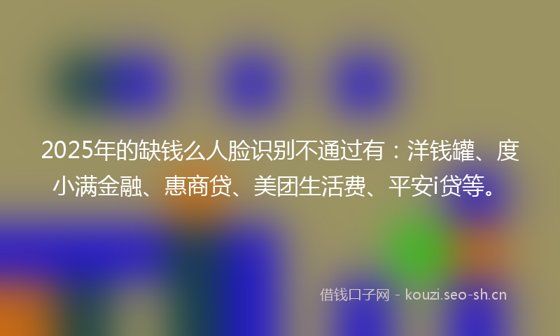 2025年的缺钱么人脸识别不通过有：洋钱罐、度小满金融、惠商贷、美团生活费、平安i贷等。