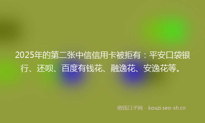2025年的第二张中信信用卡被拒有：平安口袋银行、还呗、百度有钱花、融逸花、安逸花等。