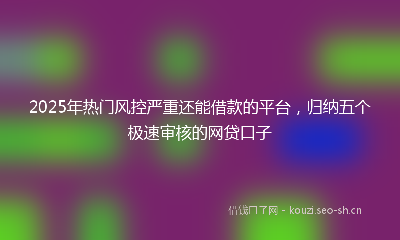 2025年热门风控严重还能借款的平台，归纳五个极速审核的网贷口子