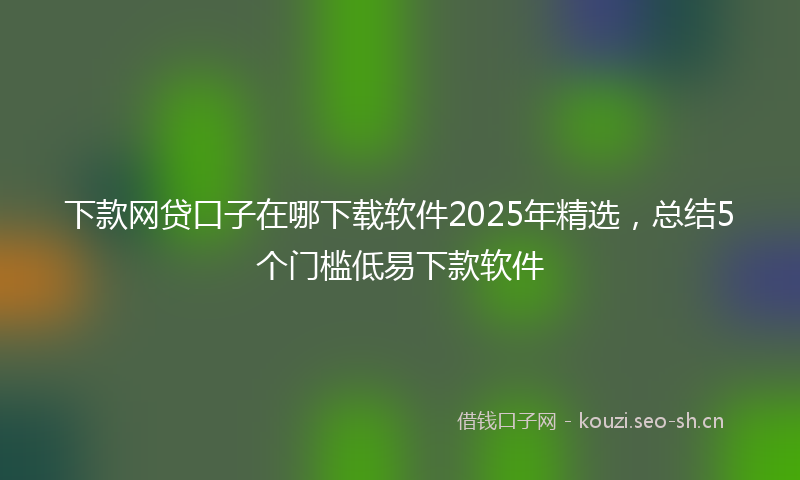 下款网贷口子在哪下载软件2025年精选，总结5个门槛低易下款软件