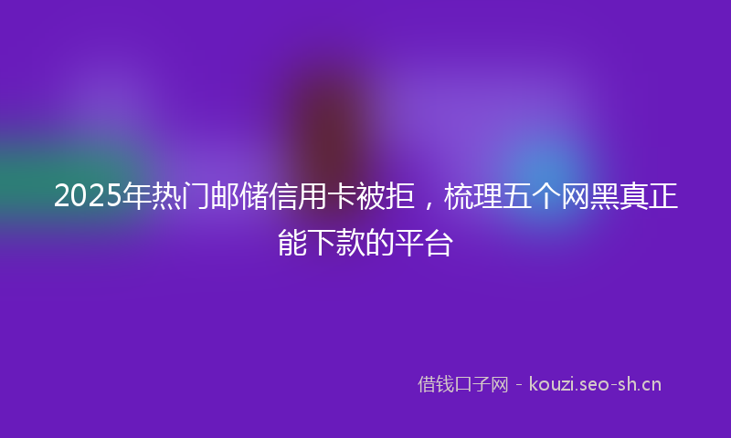 2025年热门邮储信用卡被拒，梳理五个网黑真正能下款的平台