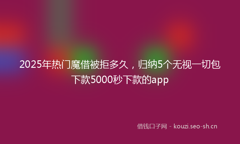 2025年热门魔借被拒多久，归纳5个无视一切包下款5000秒下款的app