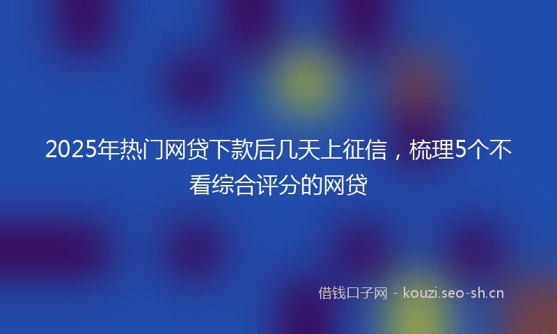 2025年热门网贷下款后几天上征信，梳理5个不看综合评分的网贷