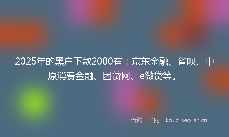 2025年的黑户下款2000有：京东金融、省呗、中原消费金融、团贷网、e微贷等。