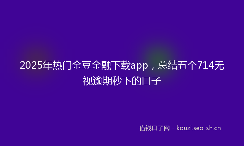 2025年热门金豆金融下载app,总结五个714无视逾期秒下的口子