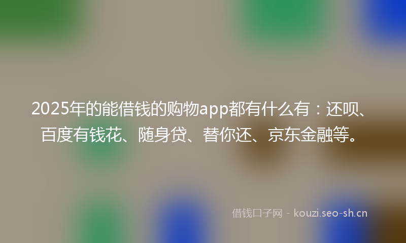2025年的能借钱的购物app都有什么有：还呗、百度有钱花、随身贷、替你还、京东金融等。