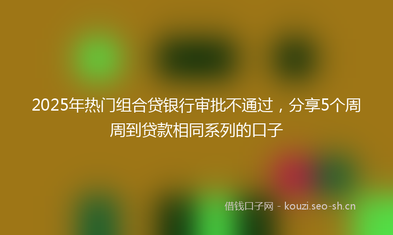 2025年热门组合贷银行审批不通过，分享5个周周到贷款相同系列的口子