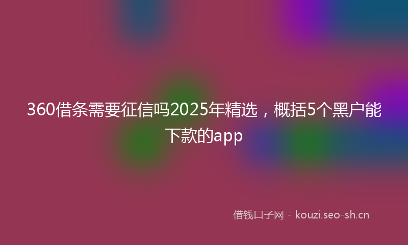 360借条需要征信吗2025年精选，概括5个黑户能下款的app