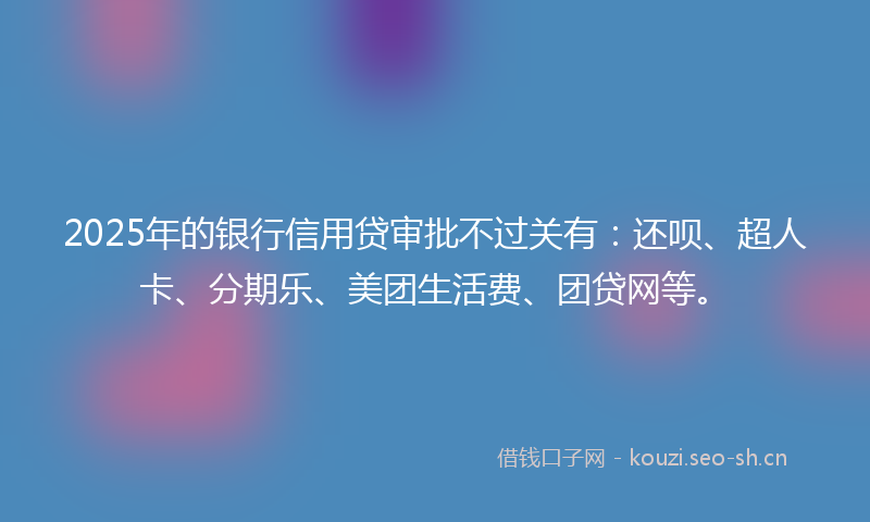 2025年的银行信用贷审批不过关有：还呗、超人卡、分期乐、美团生活费、团贷网等。