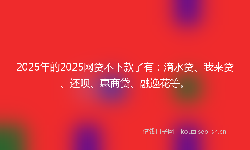 2025年的2025网贷不下款了有：滴水贷、我来贷、还呗、惠商贷、融逸花等。