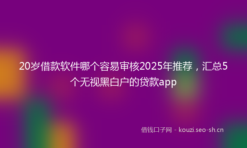 20岁借款软件哪个容易审核2025年推荐，汇总5个无视黑白户的贷款app