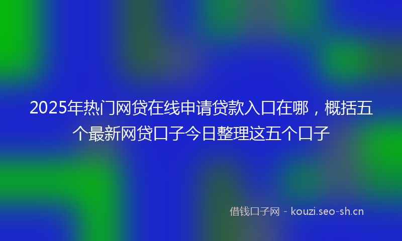 2025年热门网贷在线申请贷款入口在哪，概括五个最新网贷口子今日整理这五个口子
