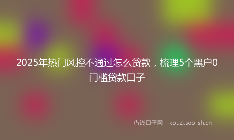 2025年热门风控不通过怎么贷款，梳理5个黑户0门槛贷款口子
