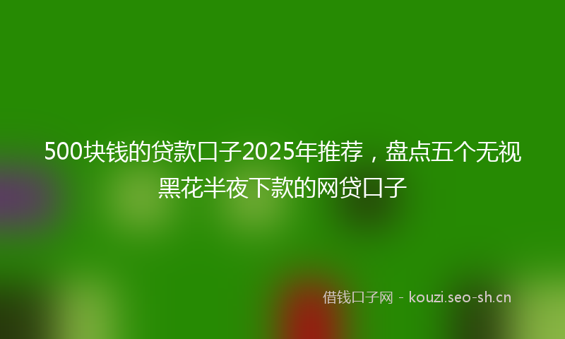 500块钱的贷款口子2025年推荐，盘点五个无视黑花半夜下款的网贷口子
