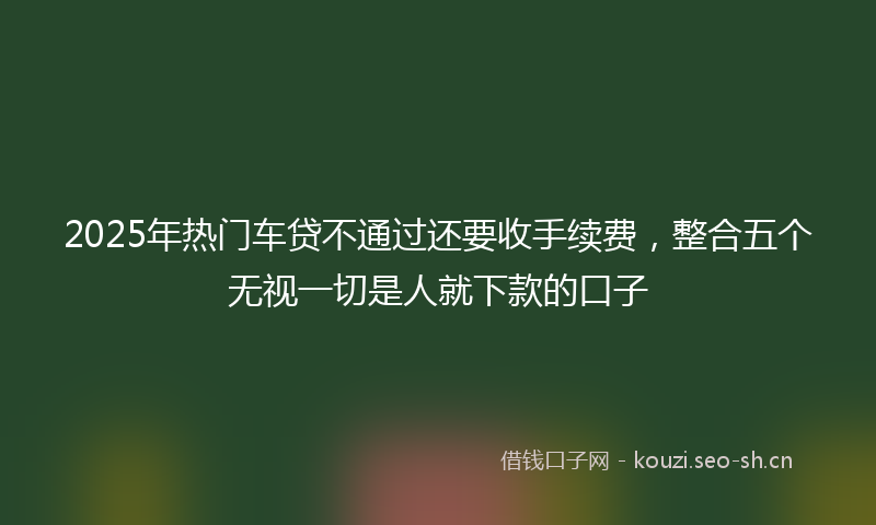 2025年热门车贷不通过还要收手续费,整合五个无视一切是人就下款的口子