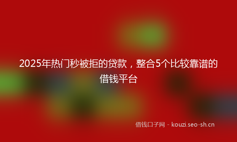 2025年热门秒被拒的贷款，整合5个比较靠谱的借钱平台