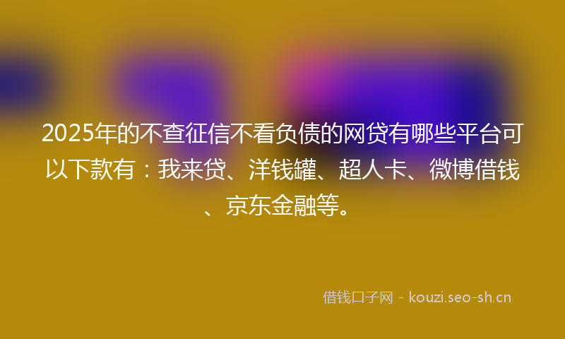 2025年的不查征信不看负债的网贷有哪些平台可以下款有：我来贷、洋钱罐、超人卡、微博借钱、京东金融等。
