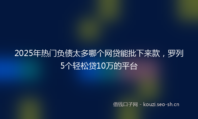 2025年热门负债太多哪个网贷能批下来款，罗列5个轻松贷10万的平台