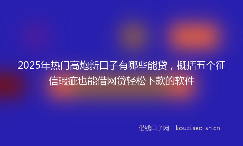 2025年热门高炮新口子有哪些能贷，概括五个征信瑕疵也能借网贷轻松下款的软件