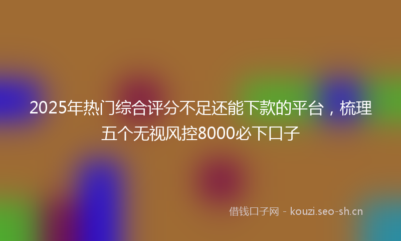 2025年热门综合评分不足还能下款的平台，梳理五个无视风控8000必下口子