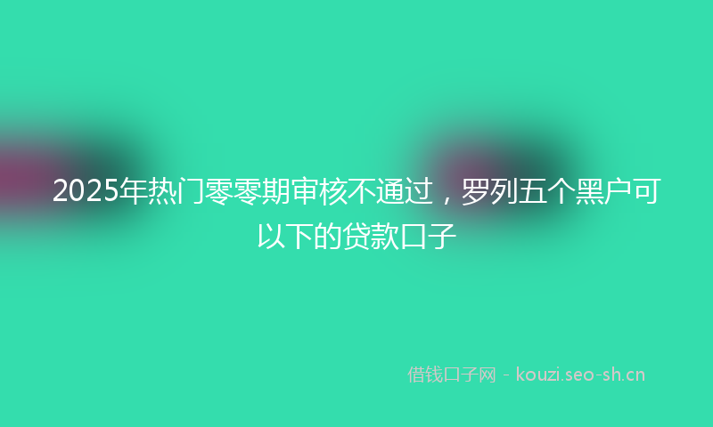 2025年热门零零期审核不通过，罗列五个黑户可以下的贷款口子
