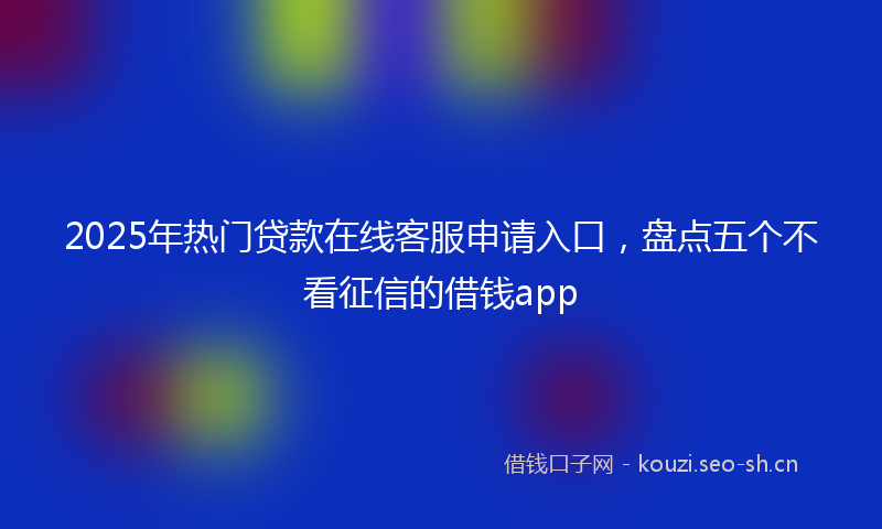 2025年热门贷款在线客服申请入口，盘点五个不看征信的借钱app