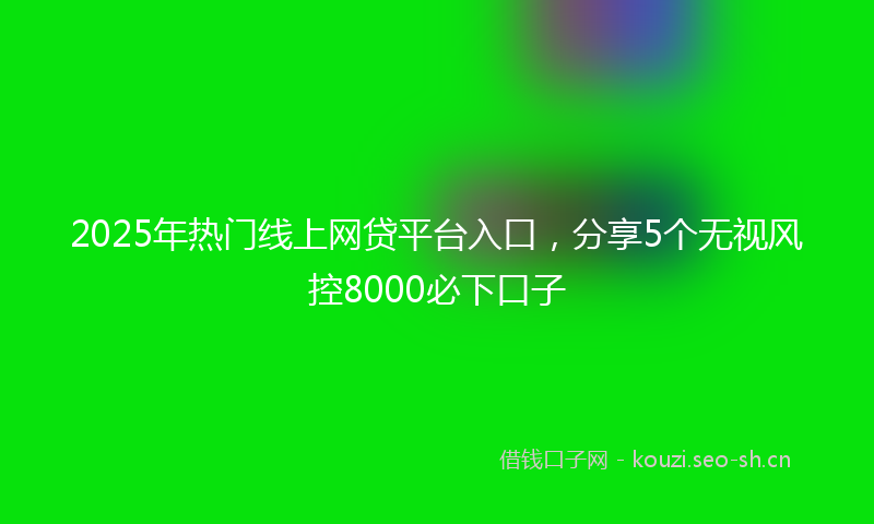 2025年热门线上网贷平台入口，分享5个无视风控8000必下口子