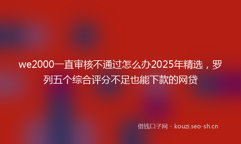 we2000一直审核不通过怎么办2025年精选，罗列五个综合评分不足也能下款的网贷