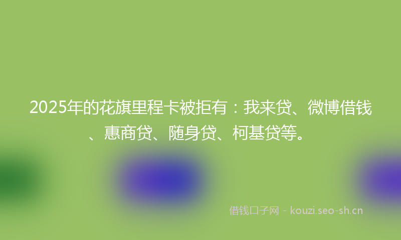 2025年的花旗里程卡被拒有：我来贷、微博借钱、惠商贷、随身贷、柯基贷等。