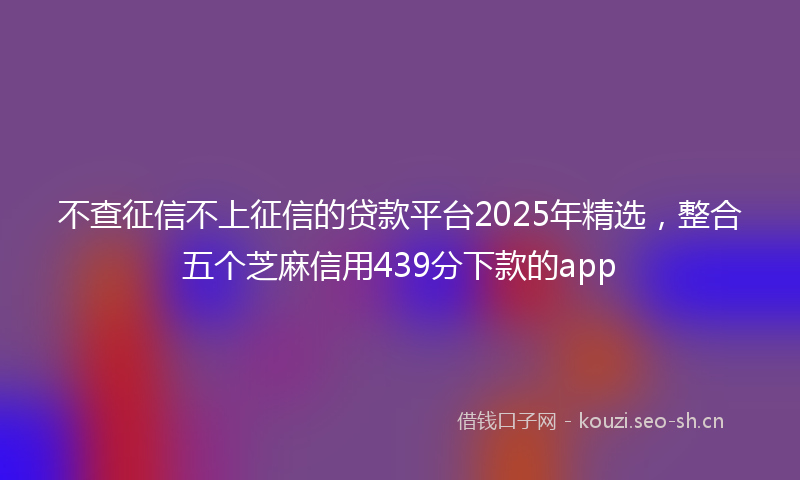 不查征信不上征信的贷款平台2025年精选,整合五个芝麻信用439分下款的app