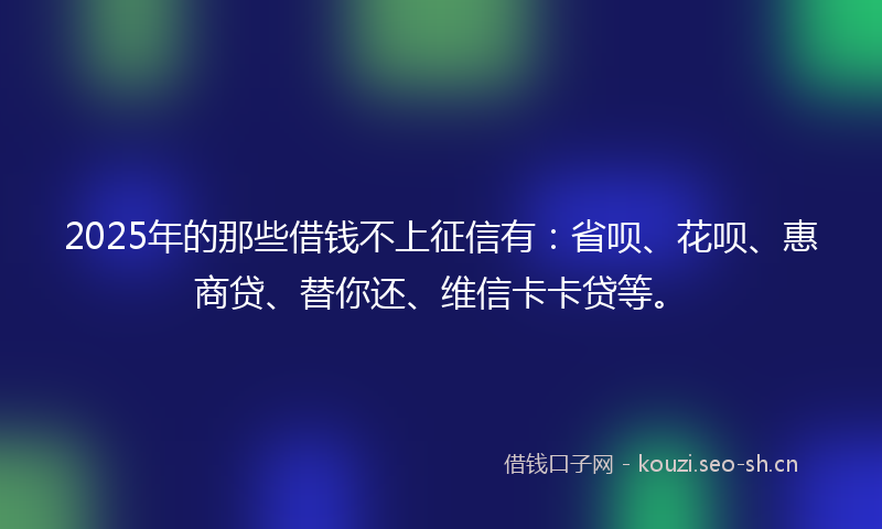 2025年的那些借钱不上征信有：省呗、花呗、惠商贷、替你还、维信卡卡贷等。