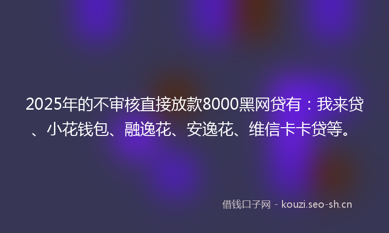 2025年的不审核直接放款8000黑网贷有:我来贷、小花钱包、融逸花、安逸花、维信卡卡贷等。