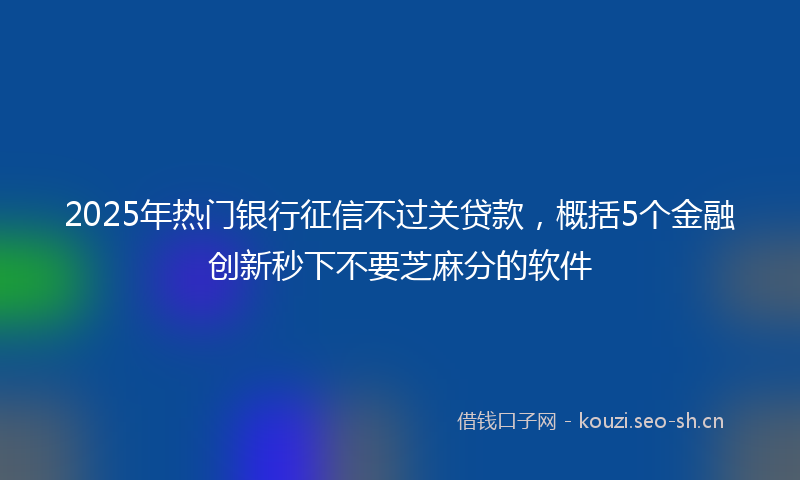 2025年热门银行征信不过关贷款，概括5个金融创新秒下不要芝麻分的软件