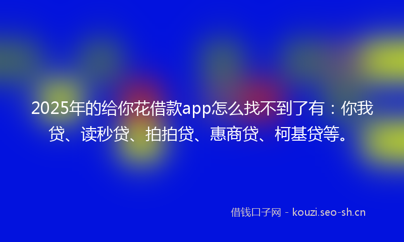 2025年的给你花借款app怎么找不到了有：你我贷、读秒贷、拍拍贷、惠商贷、柯基贷等。