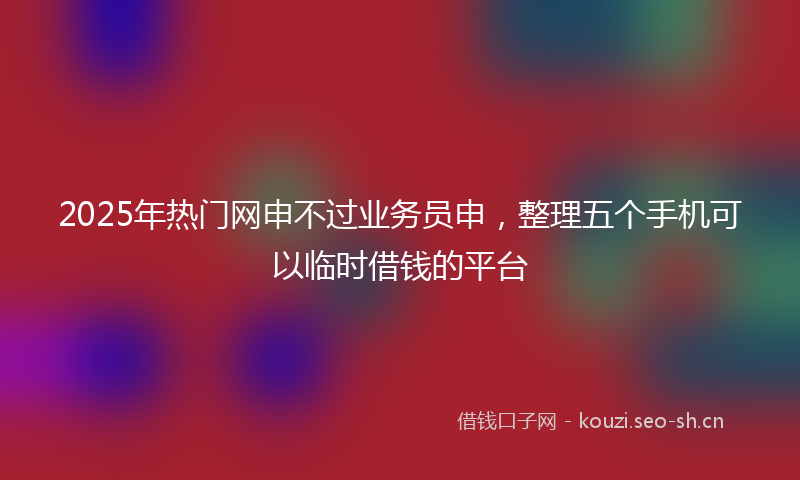 2025年热门网申不过业务员申，整理五个手机可以临时借钱的平台