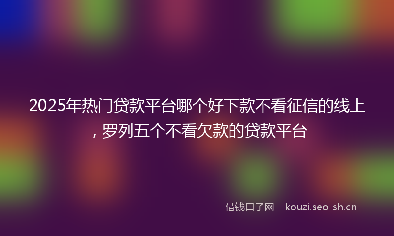 2025年热门贷款平台哪个好下款不看征信的线上，罗列五个不看欠款的贷款平台