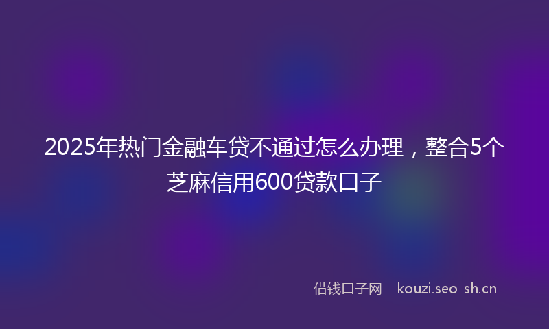 2025年热门金融车贷不通过怎么办理，整合5个芝麻信用600贷款口子