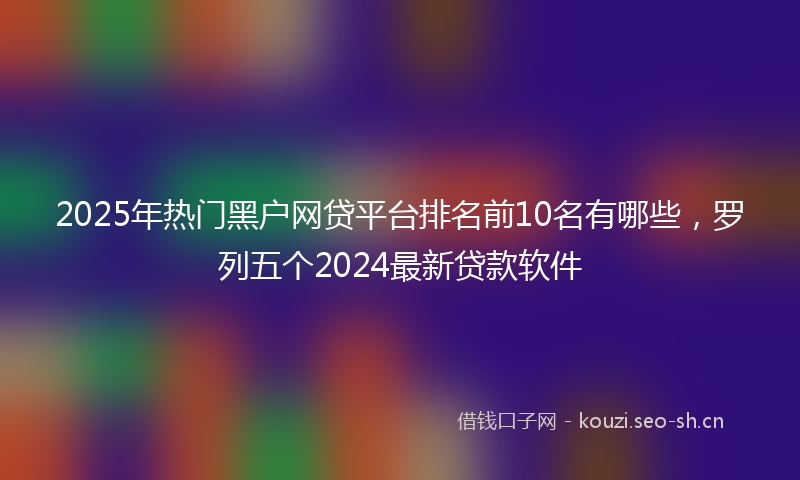 2025年热门黑户网贷平台排名前10名有哪些，罗列五个2024最新贷款软件