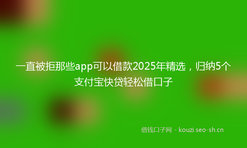 一直被拒那些app可以借款2025年精选，归纳5个支付宝快贷轻松借口子