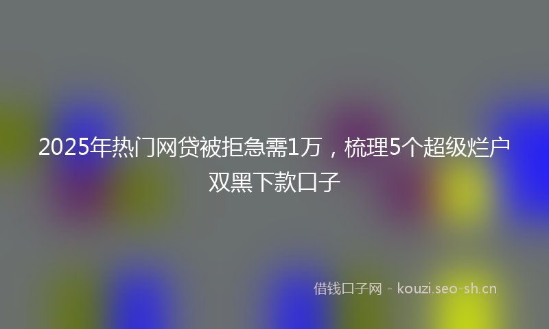 2025年热门网贷被拒急需1万，梳理5个超级烂户双黑下款口子