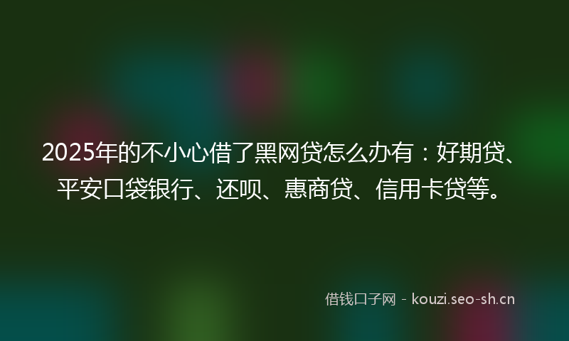 2025年的不小心借了黑网贷怎么办有:好期贷、平安口袋银行、还呗、惠商贷、信用卡贷等。